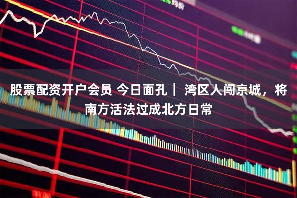 股票配资开户会员 今日面孔｜ 湾区人闯京城，将南方活法过成北方日常